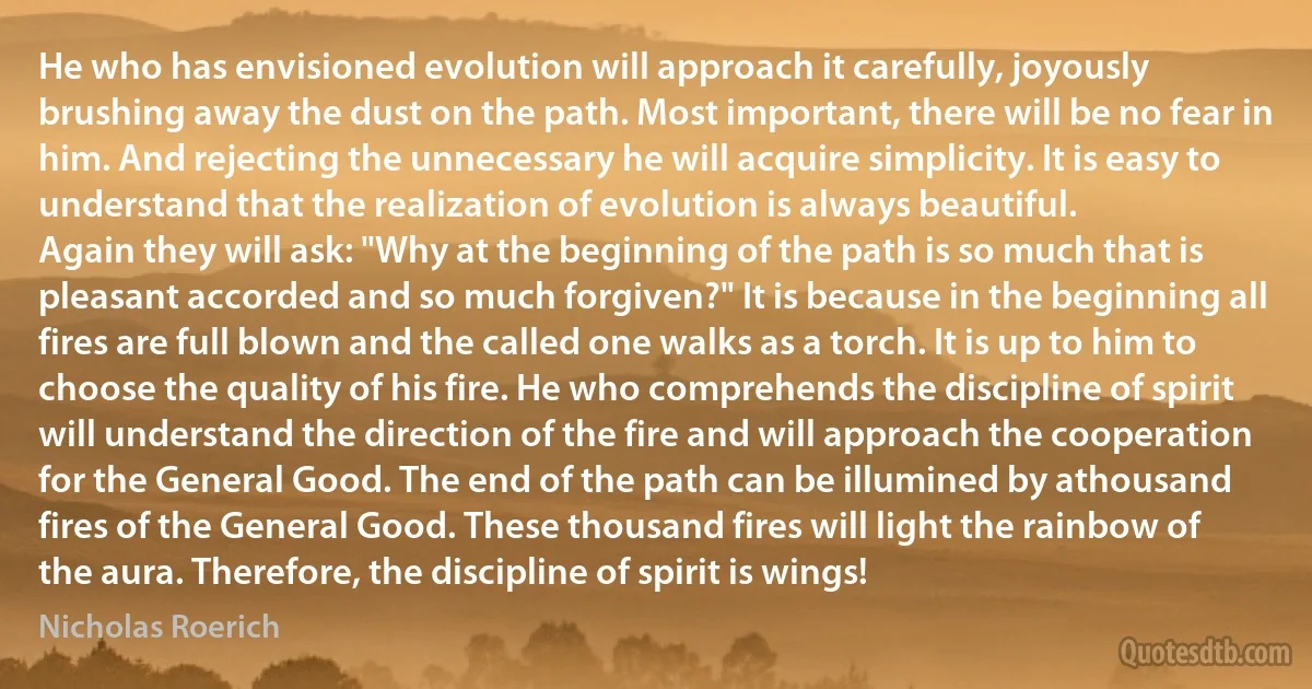 He who has envisioned evolution will approach it carefully, joyously brushing away the dust on the path. Most important, there will be no fear in him. And rejecting the unnecessary he will acquire simplicity. It is easy to understand that the realization of evolution is always beautiful.
Again they will ask: "Why at the beginning of the path is so much that is pleasant accorded and so much forgiven?" It is because in the beginning all fires are full blown and the called one walks as a torch. It is up to him to choose the quality of his fire. He who comprehends the discipline of spirit will understand the direction of the fire and will approach the cooperation for the General Good. The end of the path can be illumined by athousand fires of the General Good. These thousand fires will light the rainbow of the aura. Therefore, the discipline of spirit is wings! (Nicholas Roerich)