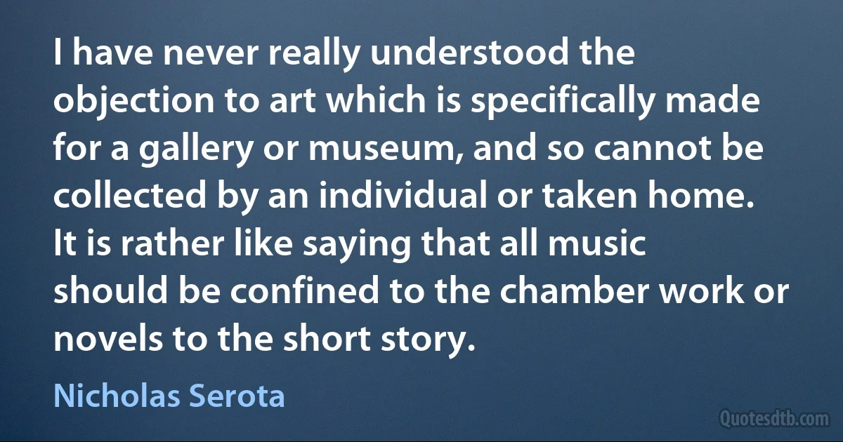 I have never really understood the objection to art which is specifically made for a gallery or museum, and so cannot be collected by an individual or taken home. It is rather like saying that all music should be confined to the chamber work or novels to the short story. (Nicholas Serota)