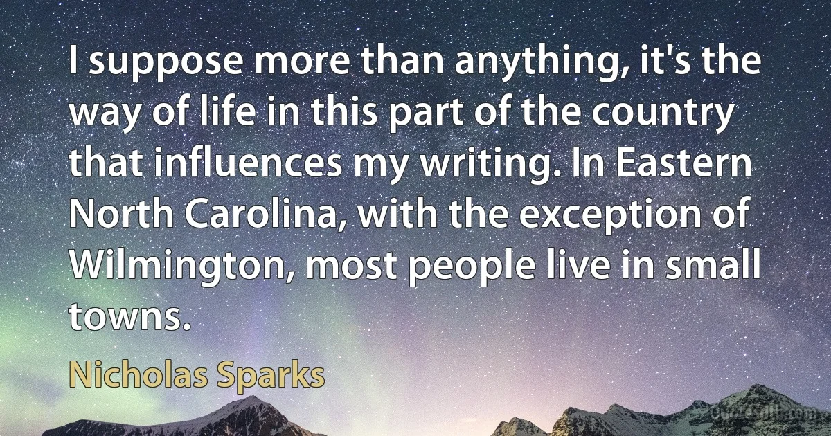 I suppose more than anything, it's the way of life in this part of the country that influences my writing. In Eastern North Carolina, with the exception of Wilmington, most people live in small towns. (Nicholas Sparks)