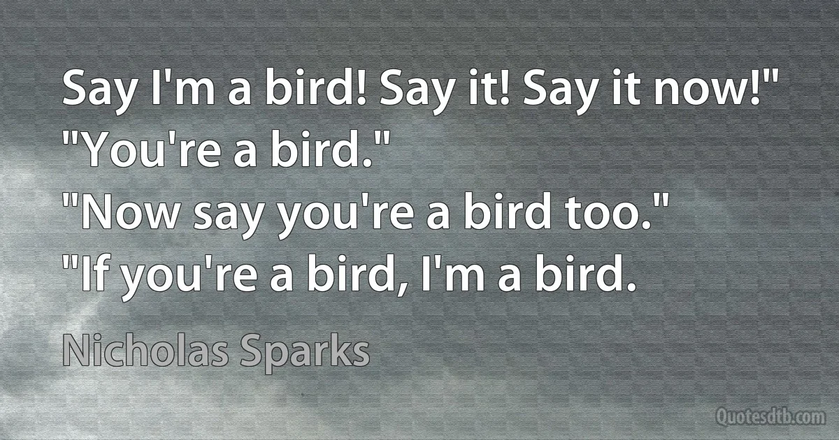 Say I'm a bird! Say it! Say it now!"
"You're a bird."
"Now say you're a bird too."
"If you're a bird, I'm a bird. (Nicholas Sparks)