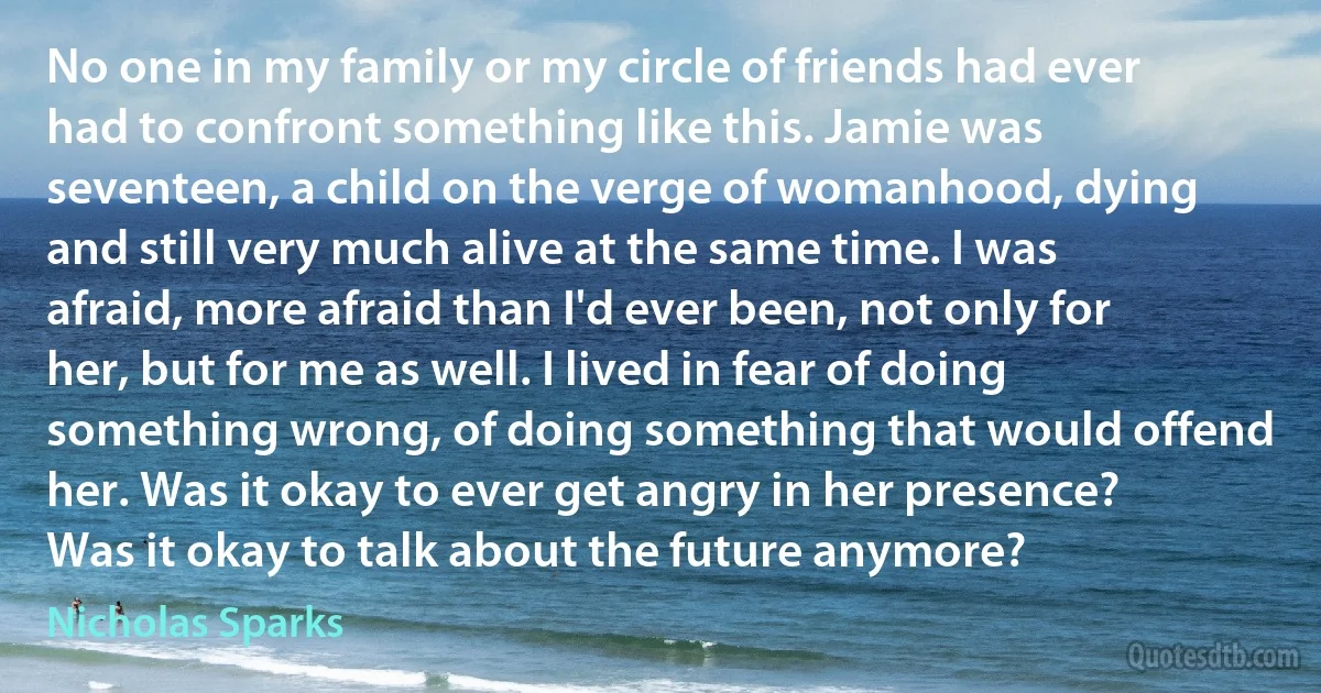 No one in my family or my circle of friends had ever had to confront something like this. Jamie was seventeen, a child on the verge of womanhood, dying and still very much alive at the same time. I was afraid, more afraid than I'd ever been, not only for her, but for me as well. I lived in fear of doing something wrong, of doing something that would offend her. Was it okay to ever get angry in her presence? Was it okay to talk about the future anymore? (Nicholas Sparks)