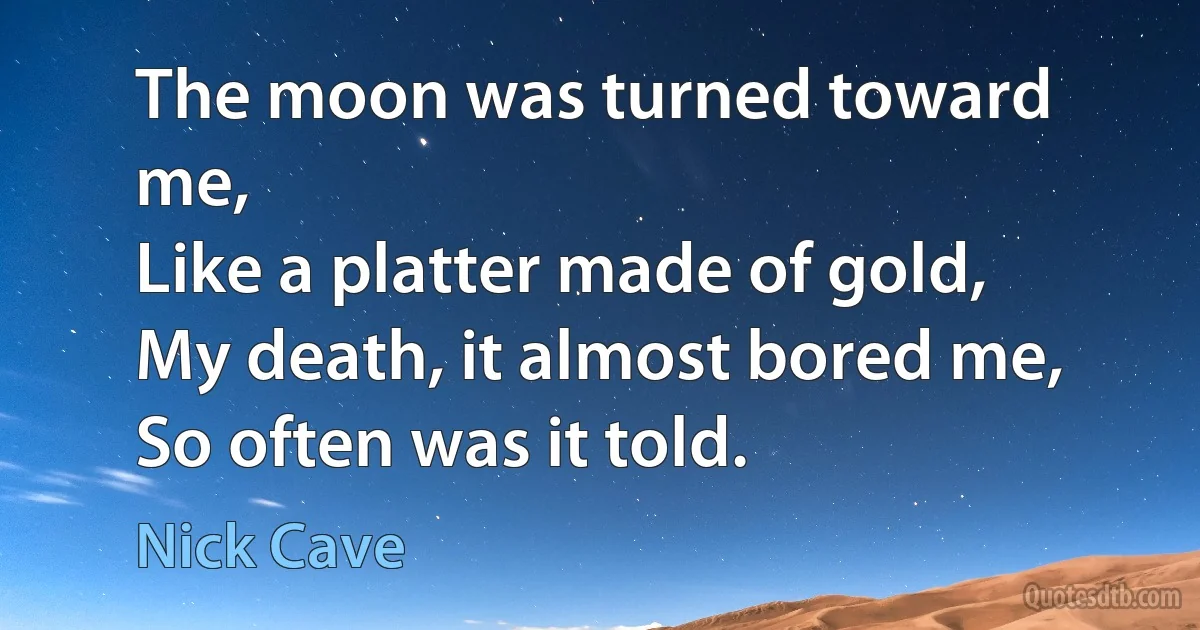 The moon was turned toward me,
Like a platter made of gold,
My death, it almost bored me,
So often was it told. (Nick Cave)