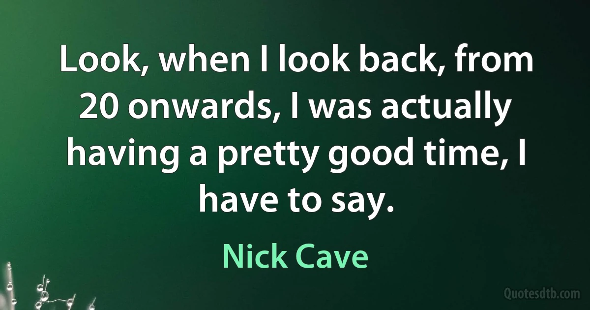 Look, when I look back, from 20 onwards, I was actually having a pretty good time, I have to say. (Nick Cave)