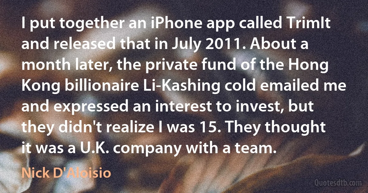 I put together an iPhone app called TrimIt and released that in July 2011. About a month later, the private fund of the Hong Kong billionaire Li-Kashing cold emailed me and expressed an interest to invest, but they didn't realize I was 15. They thought it was a U.K. company with a team. (Nick D'Aloisio)