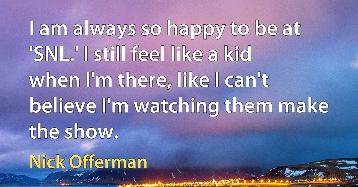 I am always so happy to be at 'SNL.' I still feel like a kid when I'm there, like I can't believe I'm watching them make the show. (Nick Offerman)