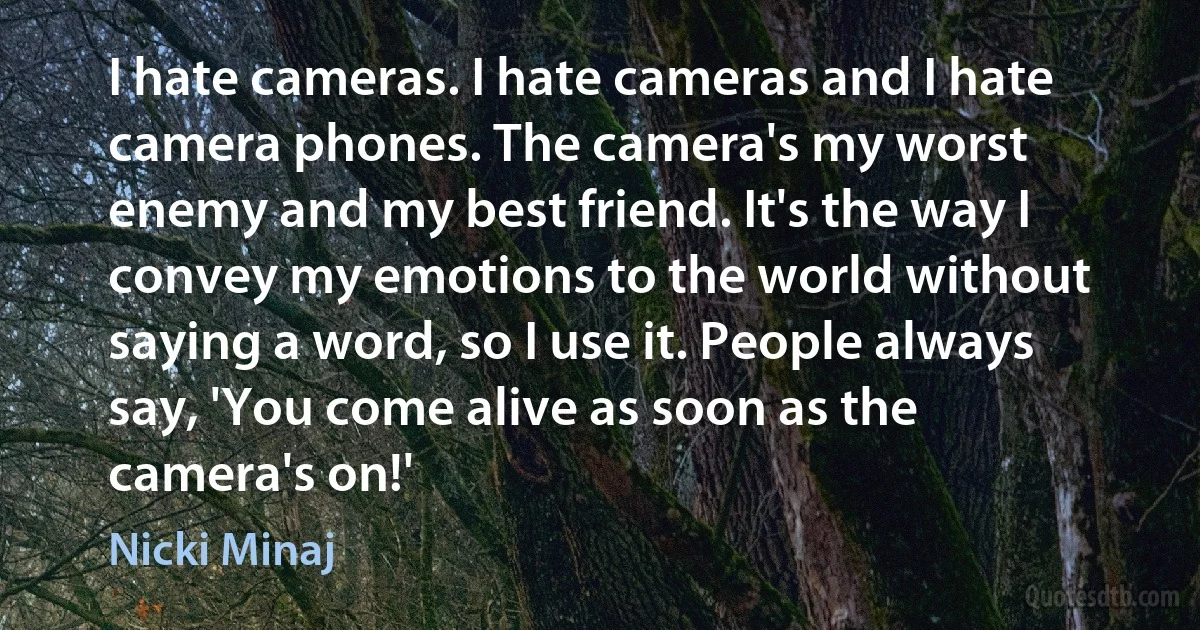 I hate cameras. I hate cameras and I hate camera phones. The camera's my worst enemy and my best friend. It's the way I convey my emotions to the world without saying a word, so I use it. People always say, 'You come alive as soon as the camera's on!' (Nicki Minaj)