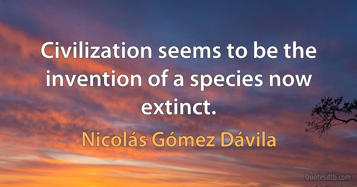 Civilization seems to be the invention of a species now extinct. (Nicolás Gómez Dávila)