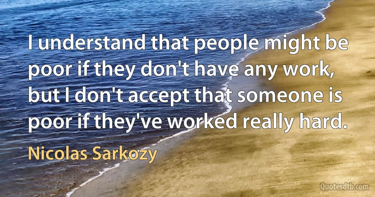 I understand that people might be poor if they don't have any work, but I don't accept that someone is poor if they've worked really hard. (Nicolas Sarkozy)