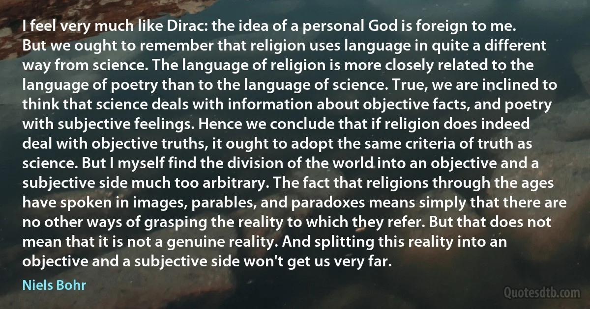 I feel very much like Dirac: the idea of a personal God is foreign to me. But we ought to remember that religion uses language in quite a different way from science. The language of religion is more closely related to the language of poetry than to the language of science. True, we are inclined to think that science deals with information about objective facts, and poetry with subjective feelings. Hence we conclude that if religion does indeed deal with objective truths, it ought to adopt the same criteria of truth as science. But I myself find the division of the world into an objective and a subjective side much too arbitrary. The fact that religions through the ages have spoken in images, parables, and paradoxes means simply that there are no other ways of grasping the reality to which they refer. But that does not mean that it is not a genuine reality. And splitting this reality into an objective and a subjective side won't get us very far. (Niels Bohr)