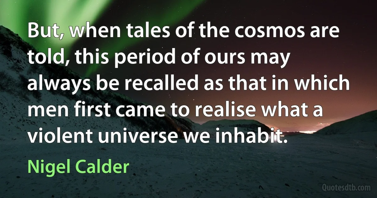 But, when tales of the cosmos are told, this period of ours may always be recalled as that in which men first came to realise what a violent universe we inhabit. (Nigel Calder)