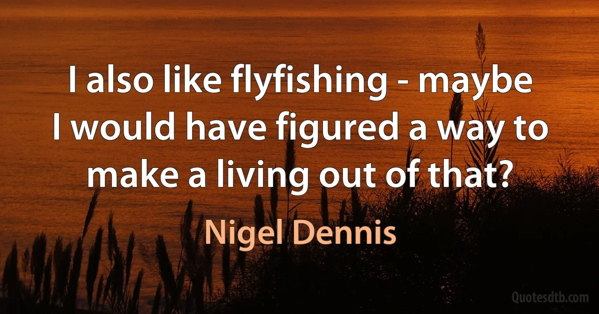 I also like flyfishing - maybe I would have figured a way to make a living out of that? (Nigel Dennis)