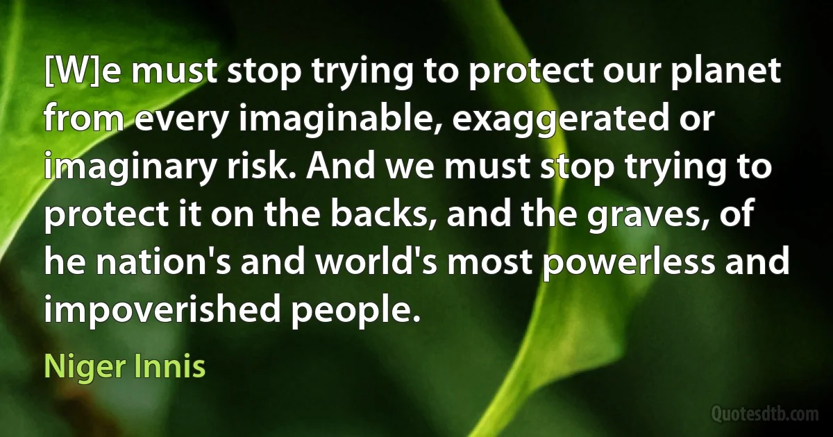 [W]e must stop trying to protect our planet from every imaginable, exaggerated or imaginary risk. And we must stop trying to protect it on the backs, and the graves, of he nation's and world's most powerless and impoverished people. (Niger Innis)