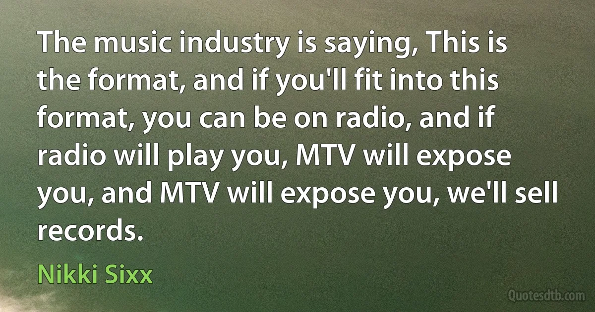 The music industry is saying, This is the format, and if you'll fit into this format, you can be on radio, and if radio will play you, MTV will expose you, and MTV will expose you, we'll sell records. (Nikki Sixx)