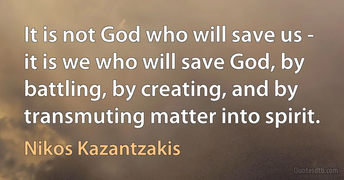 It is not God who will save us - it is we who will save God, by battling, by creating, and by transmuting matter into spirit. (Nikos Kazantzakis)