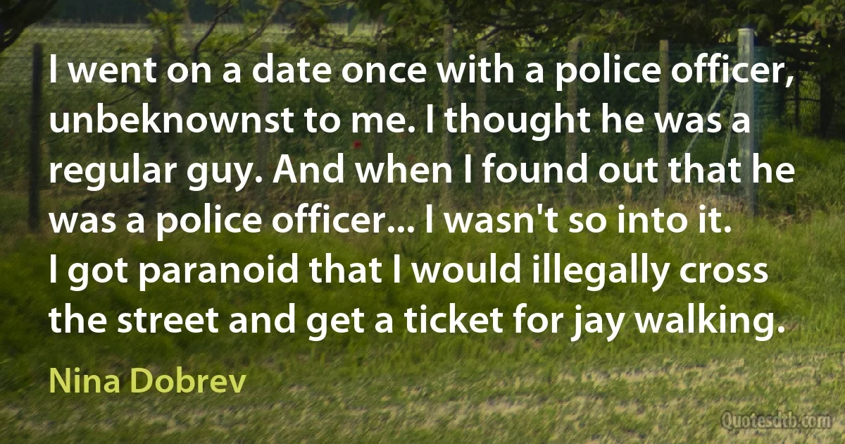 I went on a date once with a police officer, unbeknownst to me. I thought he was a regular guy. And when I found out that he was a police officer... I wasn't so into it. I got paranoid that I would illegally cross the street and get a ticket for jay walking. (Nina Dobrev)