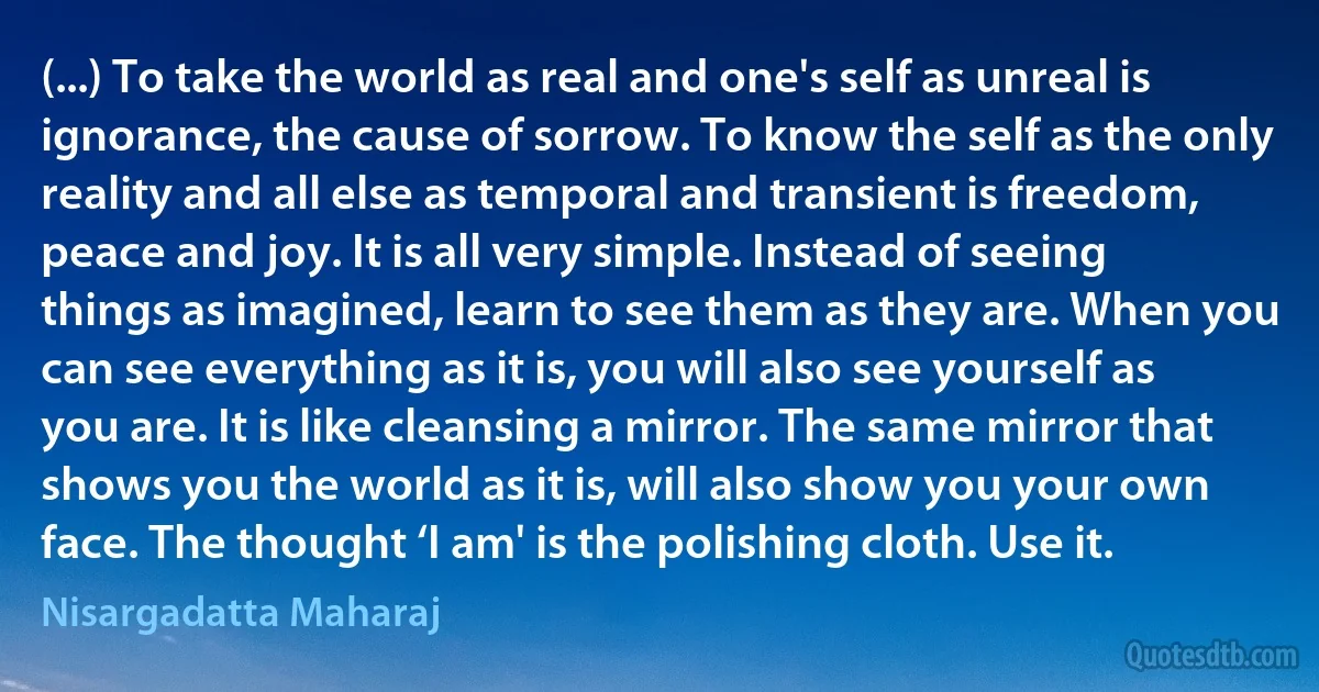 (...) To take the world as real and one's self as unreal is ignorance, the cause of sorrow. To know the self as the only reality and all else as temporal and transient is freedom, peace and joy. It is all very simple. Instead of seeing things as imagined, learn to see them as they are. When you can see everything as it is, you will also see yourself as you are. It is like cleansing a mirror. The same mirror that shows you the world as it is, will also show you your own face. The thought ‘I am' is the polishing cloth. Use it. (Nisargadatta Maharaj)