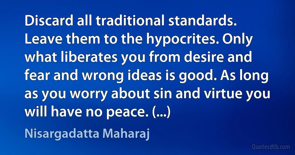 Discard all traditional standards. Leave them to the hypocrites. Only what liberates you from desire and fear and wrong ideas is good. As long as you worry about sin and virtue you will have no peace. (...) (Nisargadatta Maharaj)