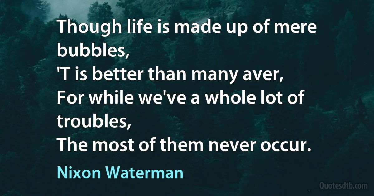 Though life is made up of mere bubbles,
'T is better than many aver,
For while we've a whole lot of troubles,
The most of them never occur. (Nixon Waterman)