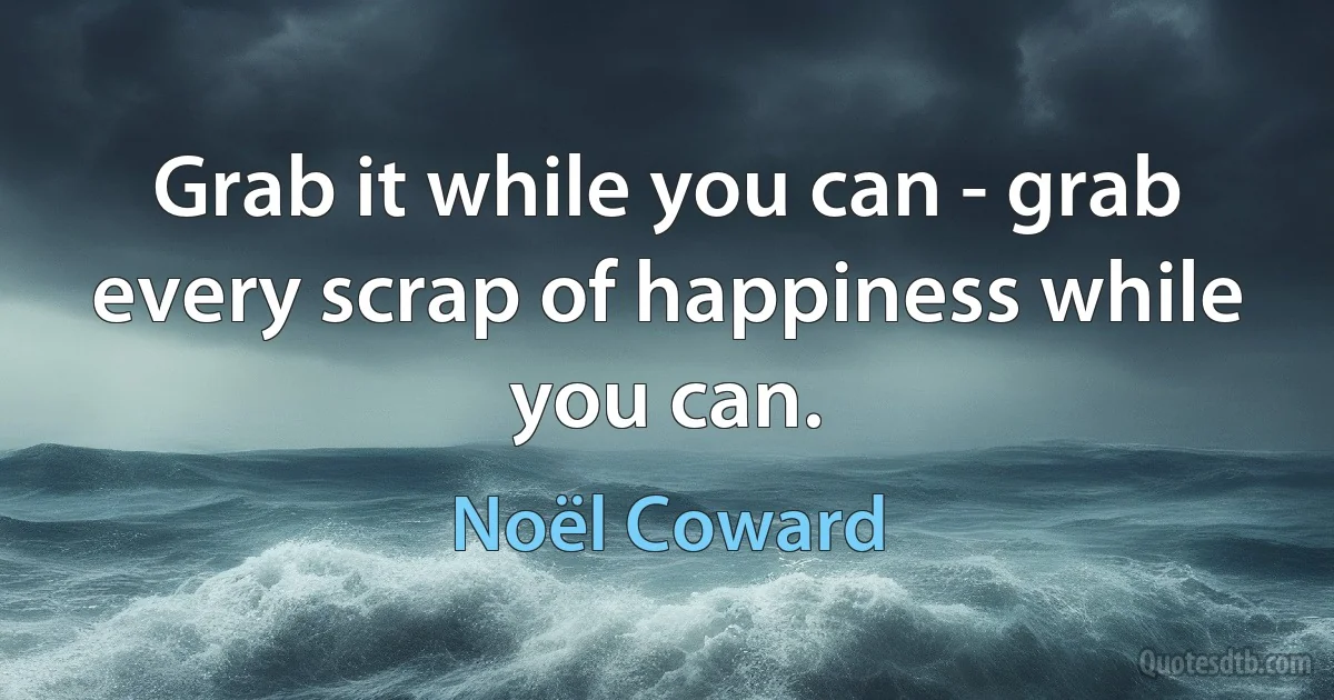 Grab it while you can - grab every scrap of happiness while you can. (Noël Coward)