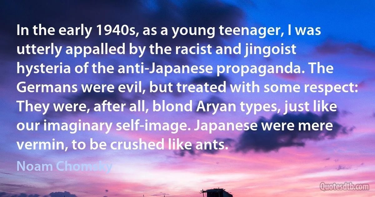 In the early 1940s, as a young teenager, I was utterly appalled by the racist and jingoist hysteria of the anti-Japanese propaganda. The Germans were evil, but treated with some respect: They were, after all, blond Aryan types, just like our imaginary self-image. Japanese were mere vermin, to be crushed like ants. (Noam Chomsky)