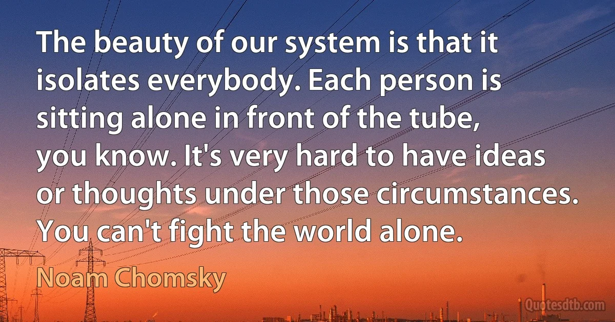 The beauty of our system is that it isolates everybody. Each person is sitting alone in front of the tube, you know. It's very hard to have ideas or thoughts under those circumstances. You can't fight the world alone. (Noam Chomsky)