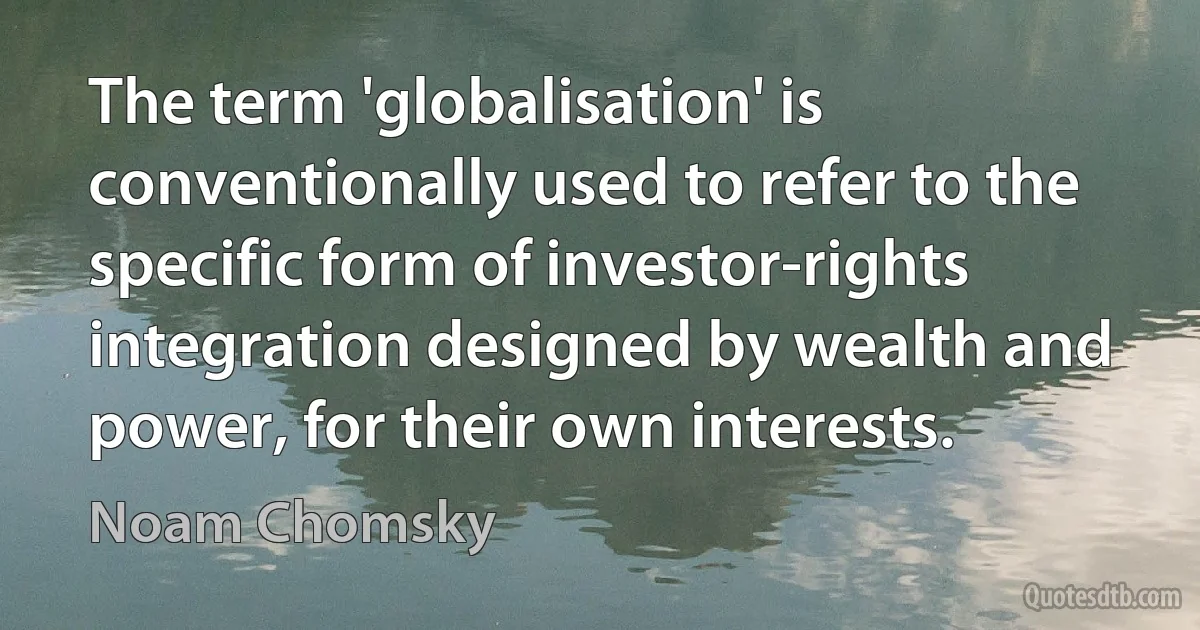 The term 'globalisation' is conventionally used to refer to the specific form of investor-rights integration designed by wealth and power, for their own interests. (Noam Chomsky)