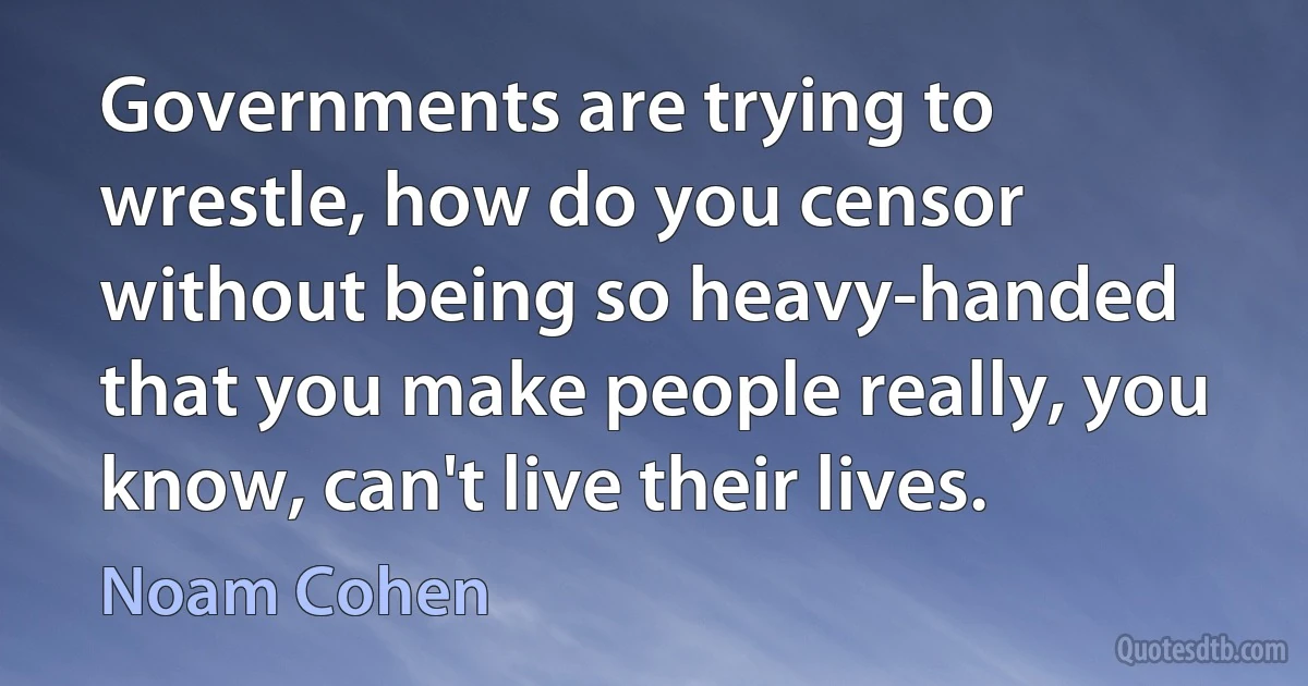 Governments are trying to wrestle, how do you censor without being so heavy-handed that you make people really, you know, can't live their lives. (Noam Cohen)