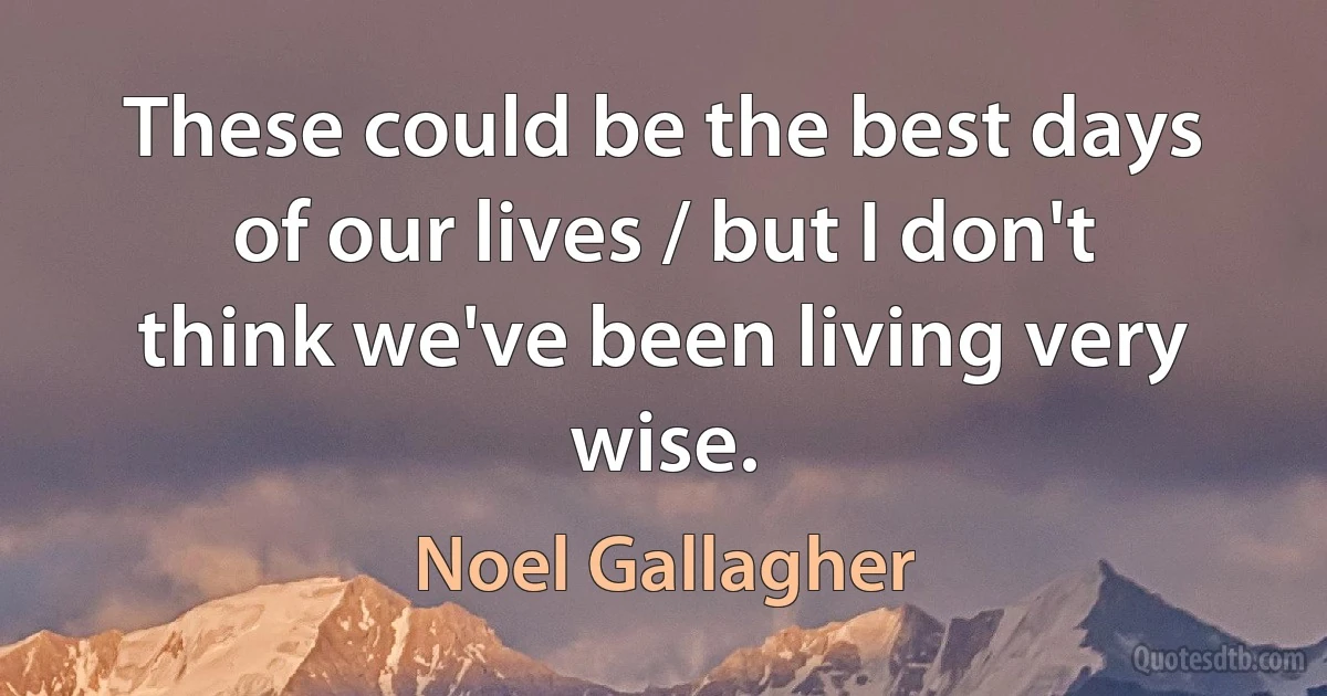 These could be the best days of our lives / but I don't think we've been living very wise. (Noel Gallagher)