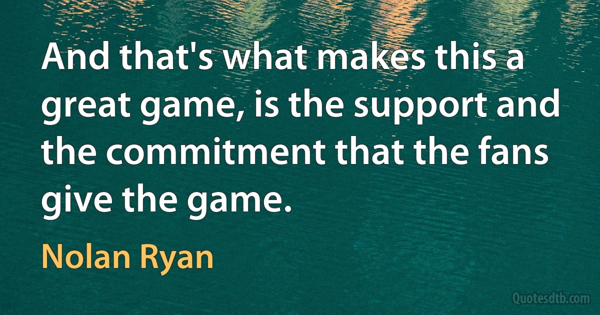 And that's what makes this a great game, is the support and the commitment that the fans give the game. (Nolan Ryan)