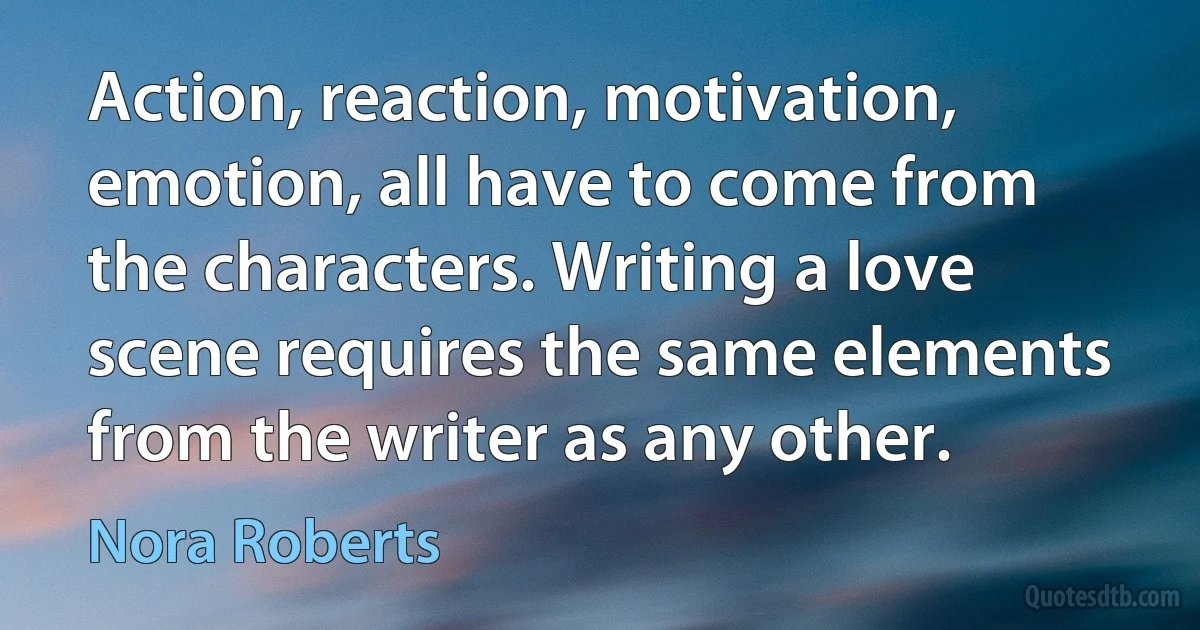 Action, reaction, motivation, emotion, all have to come from the characters. Writing a love scene requires the same elements from the writer as any other. (Nora Roberts)