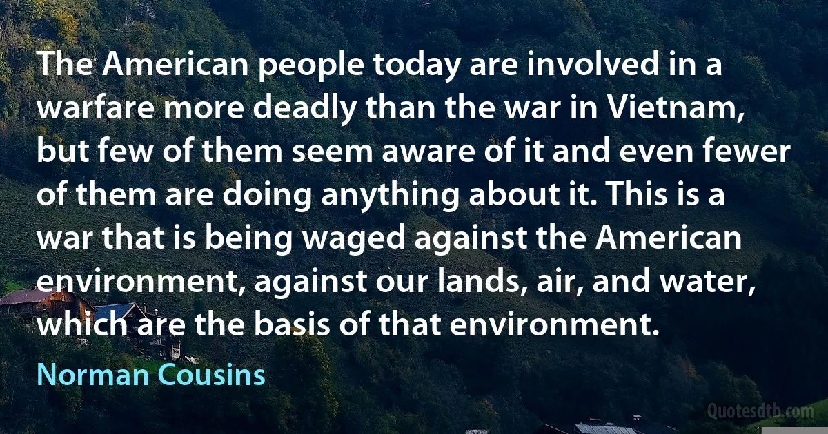 The American people today are involved in a warfare more deadly than the war in Vietnam, but few of them seem aware of it and even fewer of them are doing anything about it. This is a war that is being waged against the American environment, against our lands, air, and water, which are the basis of that environment. (Norman Cousins)