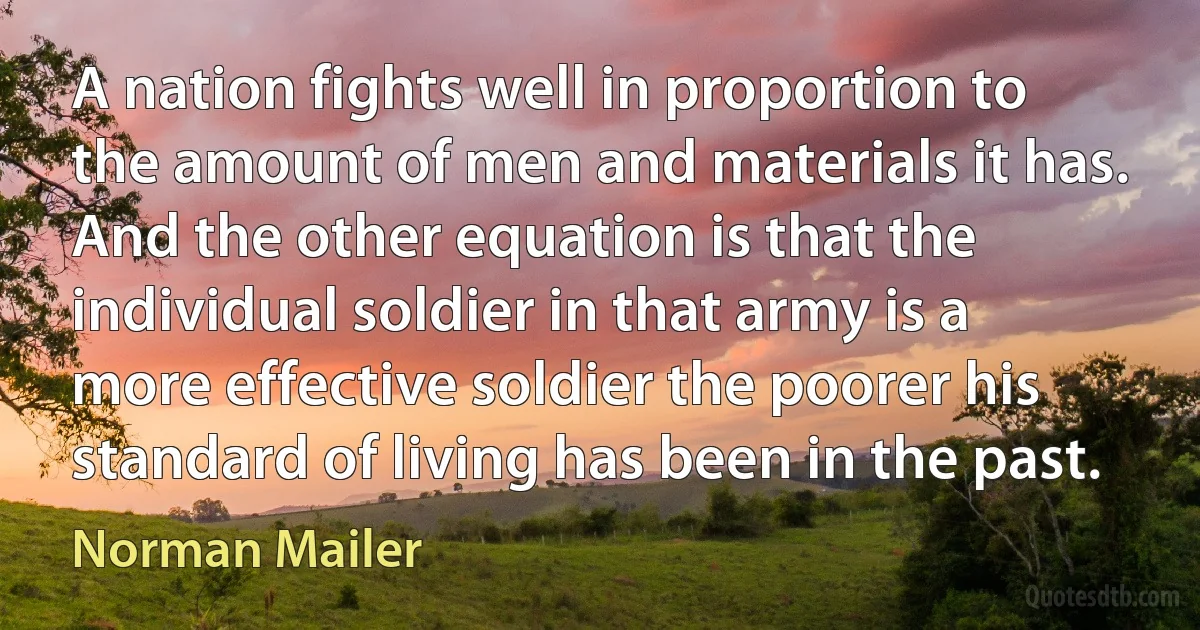 A nation fights well in proportion to the amount of men and materials it has. And the other equation is that the individual soldier in that army is a more effective soldier the poorer his standard of living has been in the past. (Norman Mailer)