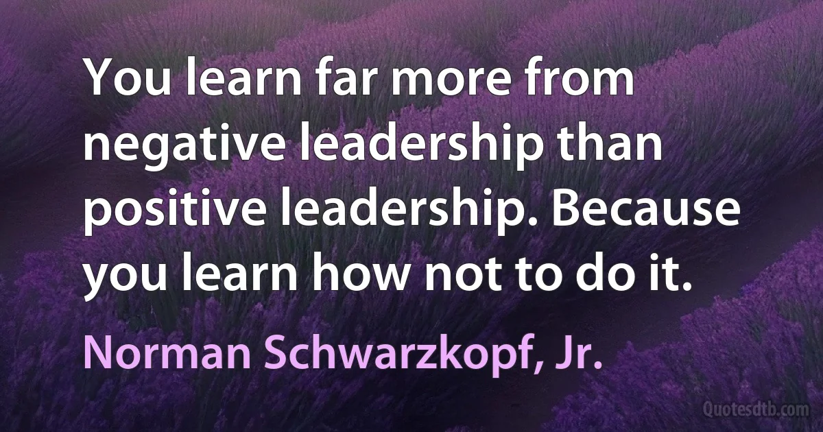 You learn far more from negative leadership than positive leadership. Because you learn how not to do it. (Norman Schwarzkopf, Jr.)