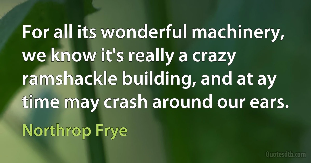 For all its wonderful machinery, we know it's really a crazy ramshackle building, and at ay time may crash around our ears. (Northrop Frye)