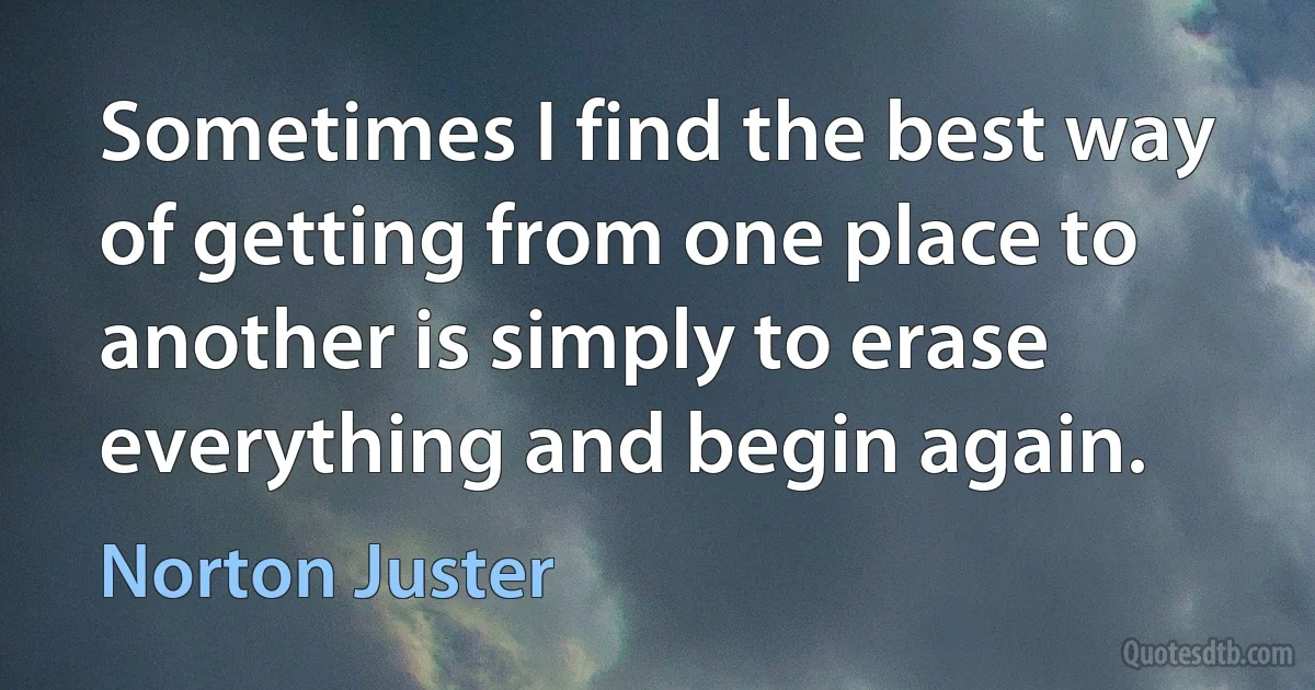 Sometimes I find the best way of getting from one place to another is simply to erase everything and begin again. (Norton Juster)