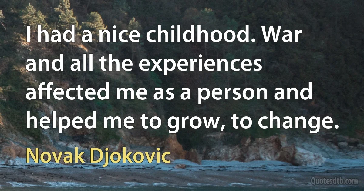 I had a nice childhood. War and all the experiences affected me as a person and helped me to grow, to change. (Novak Djokovic)