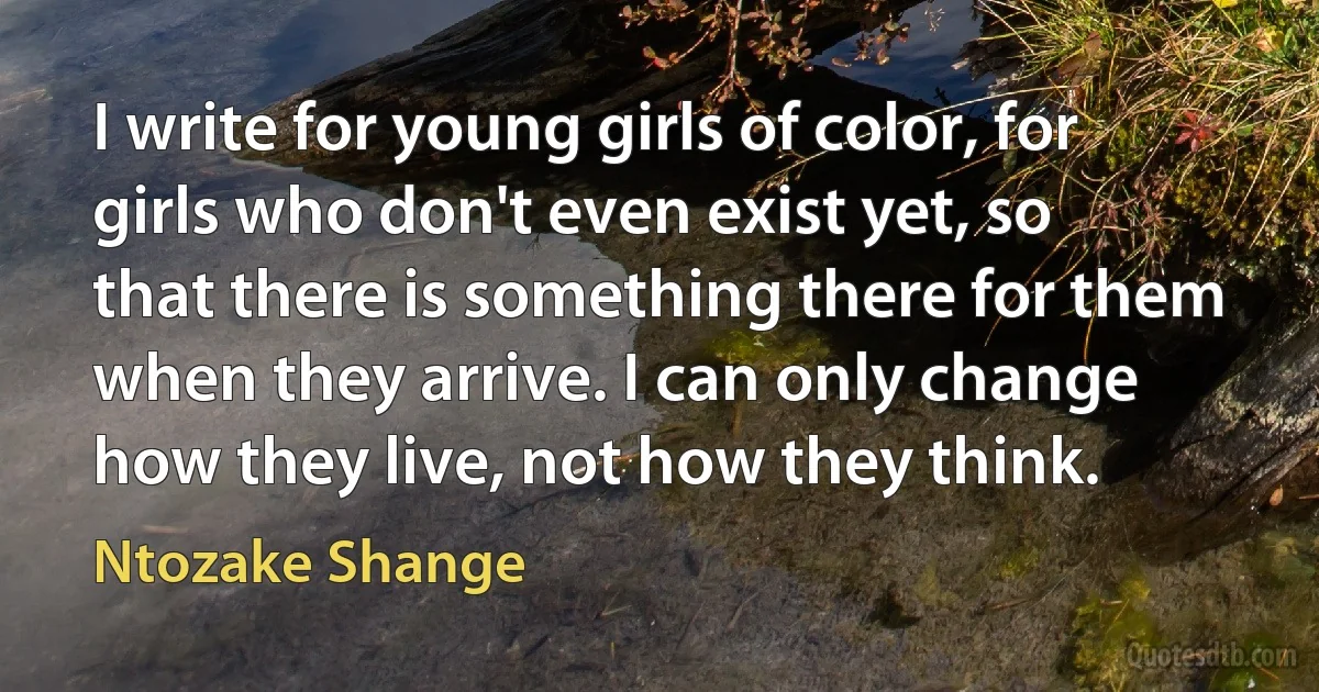 I write for young girls of color, for girls who don't even exist yet, so that there is something there for them when they arrive. I can only change how they live, not how they think. (Ntozake Shange)