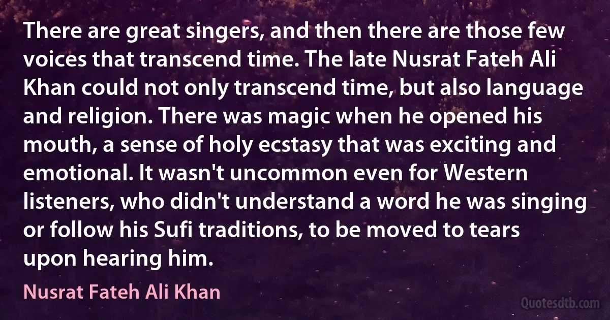 There are great singers, and then there are those few voices that transcend time. The late Nusrat Fateh Ali Khan could not only transcend time, but also language and religion. There was magic when he opened his mouth, a sense of holy ecstasy that was exciting and emotional. It wasn't uncommon even for Western listeners, who didn't understand a word he was singing or follow his Sufi traditions, to be moved to tears upon hearing him. (Nusrat Fateh Ali Khan)