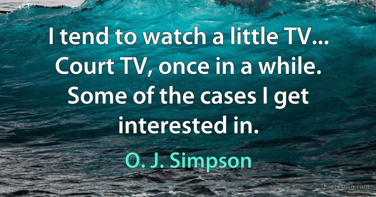 I tend to watch a little TV... Court TV, once in a while. Some of the cases I get interested in. (O. J. Simpson)