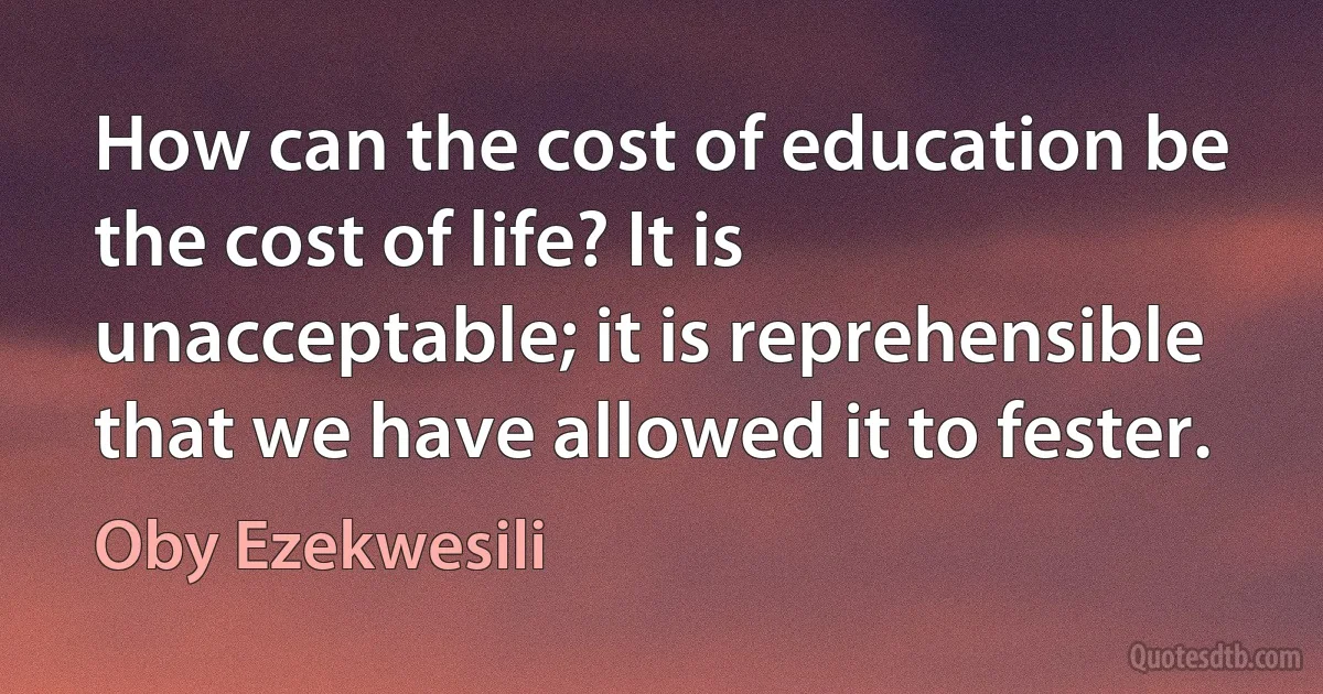 How can the cost of education be the cost of life? It is unacceptable; it is reprehensible that we have allowed it to fester. (Oby Ezekwesili)