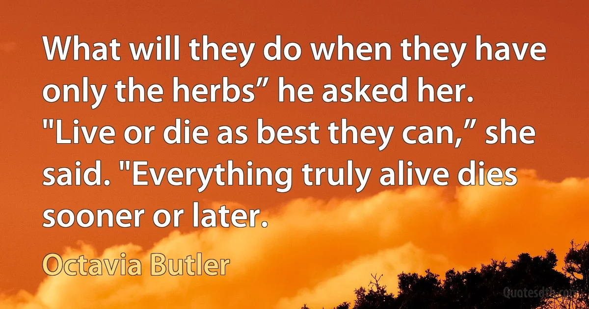 What will they do when they have only the herbs” he asked her.
"Live or die as best they can,” she said. "Everything truly alive dies sooner or later. (Octavia Butler)