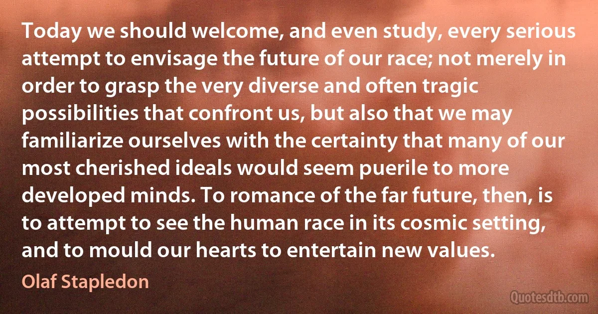 Today we should welcome, and even study, every serious attempt to envisage the future of our race; not merely in order to grasp the very diverse and often tragic possibilities that confront us, but also that we may familiarize ourselves with the certainty that many of our most cherished ideals would seem puerile to more developed minds. To romance of the far future, then, is to attempt to see the human race in its cosmic setting, and to mould our hearts to entertain new values. (Olaf Stapledon)