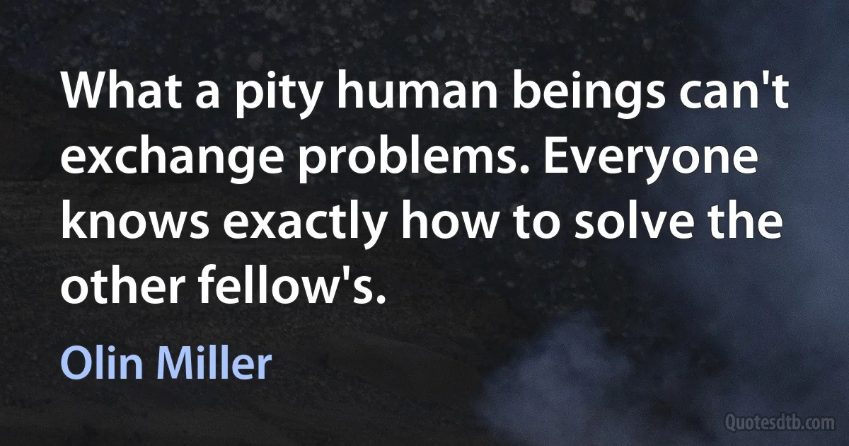 What a pity human beings can't exchange problems. Everyone knows exactly how to solve the other fellow's. (Olin Miller)