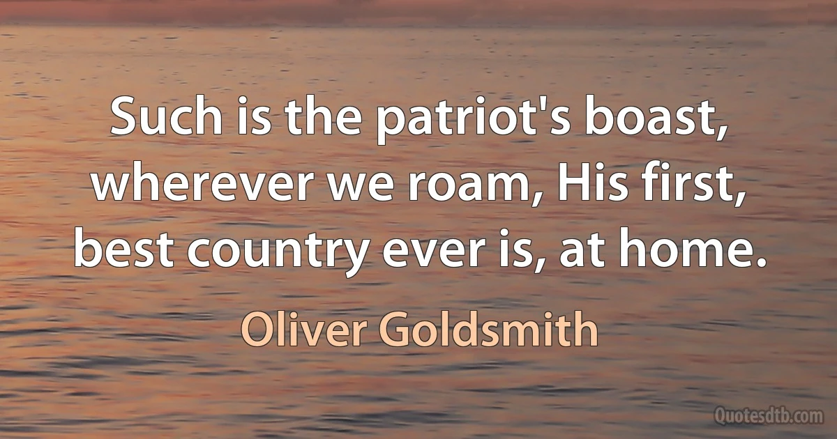 Such is the patriot's boast, wherever we roam, His first, best country ever is, at home. (Oliver Goldsmith)