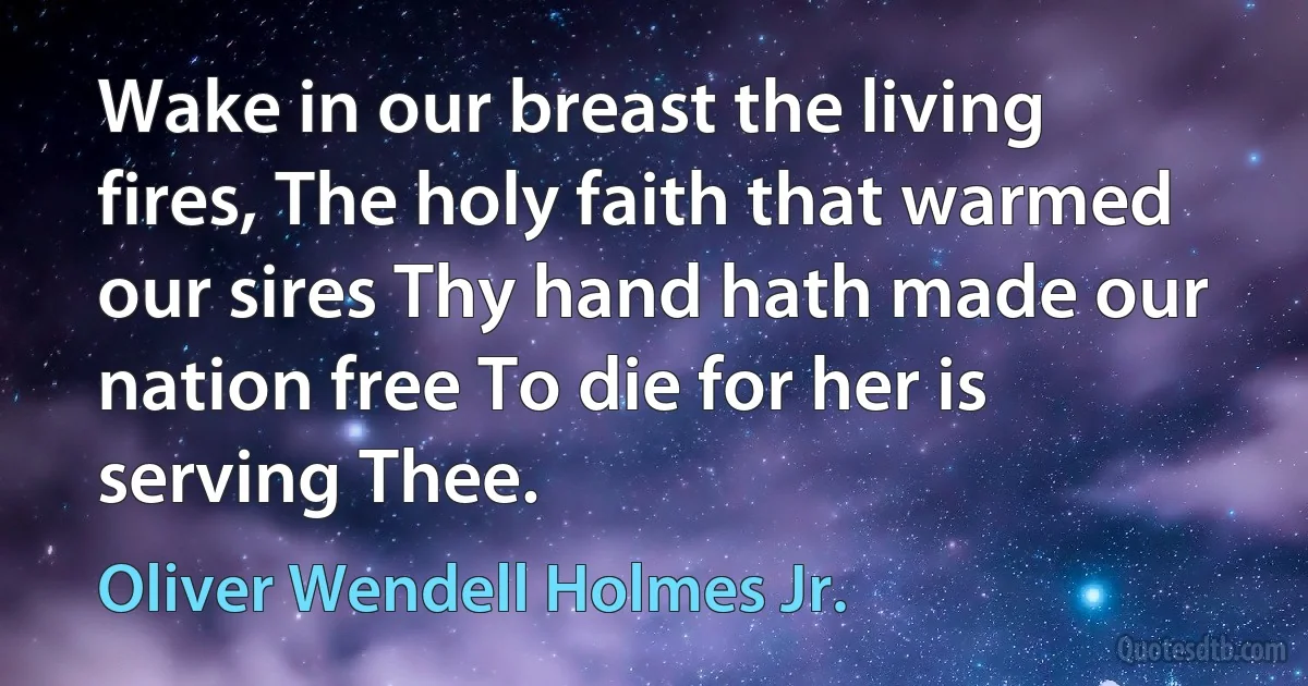 Wake in our breast the living fires, The holy faith that warmed our sires Thy hand hath made our nation free To die for her is serving Thee. (Oliver Wendell Holmes Jr.)