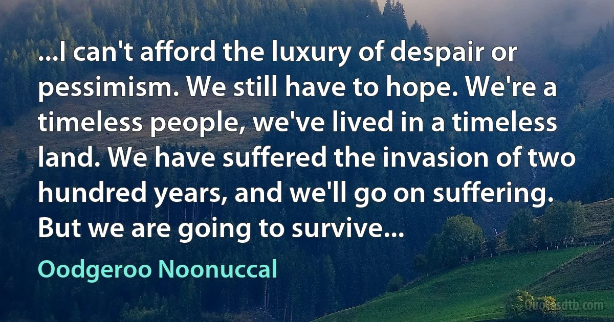 ...I can't afford the luxury of despair or pessimism. We still have to hope. We're a timeless people, we've lived in a timeless land. We have suffered the invasion of two hundred years, and we'll go on suffering. But we are going to survive... (Oodgeroo Noonuccal)