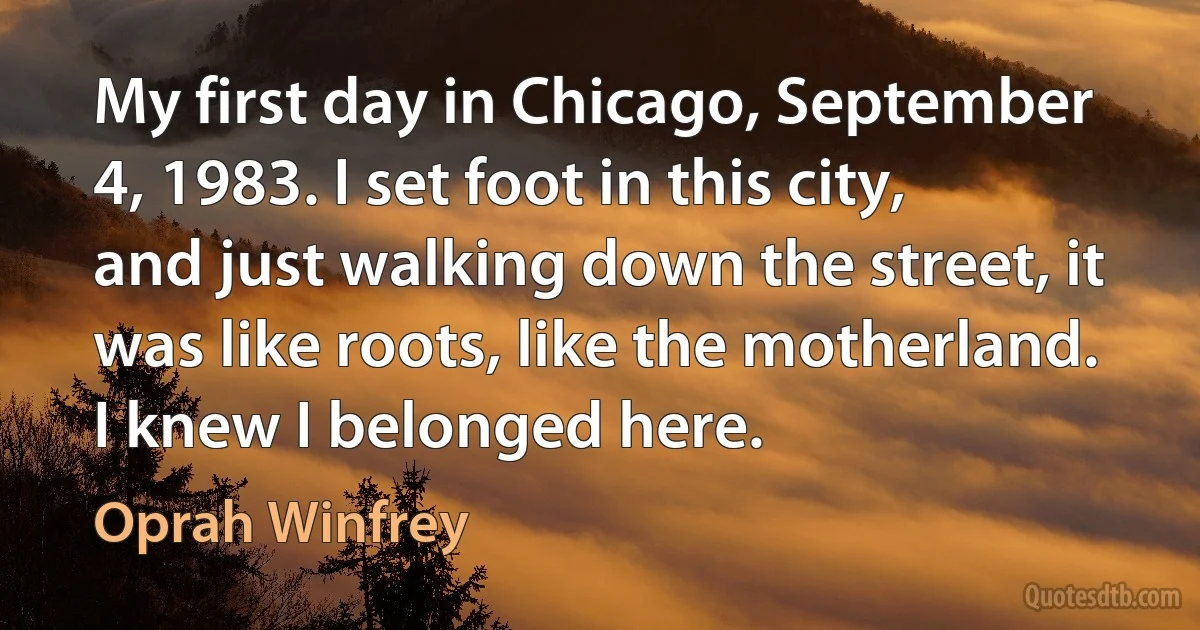 My first day in Chicago, September 4, 1983. I set foot in this city, and just walking down the street, it was like roots, like the motherland. I knew I belonged here. (Oprah Winfrey)