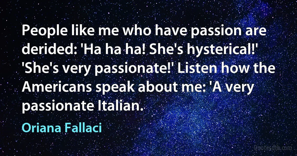 People like me who have passion are derided: 'Ha ha ha! She's hysterical!' 'She's very passionate!' Listen how the Americans speak about me: 'A very passionate Italian. (Oriana Fallaci)