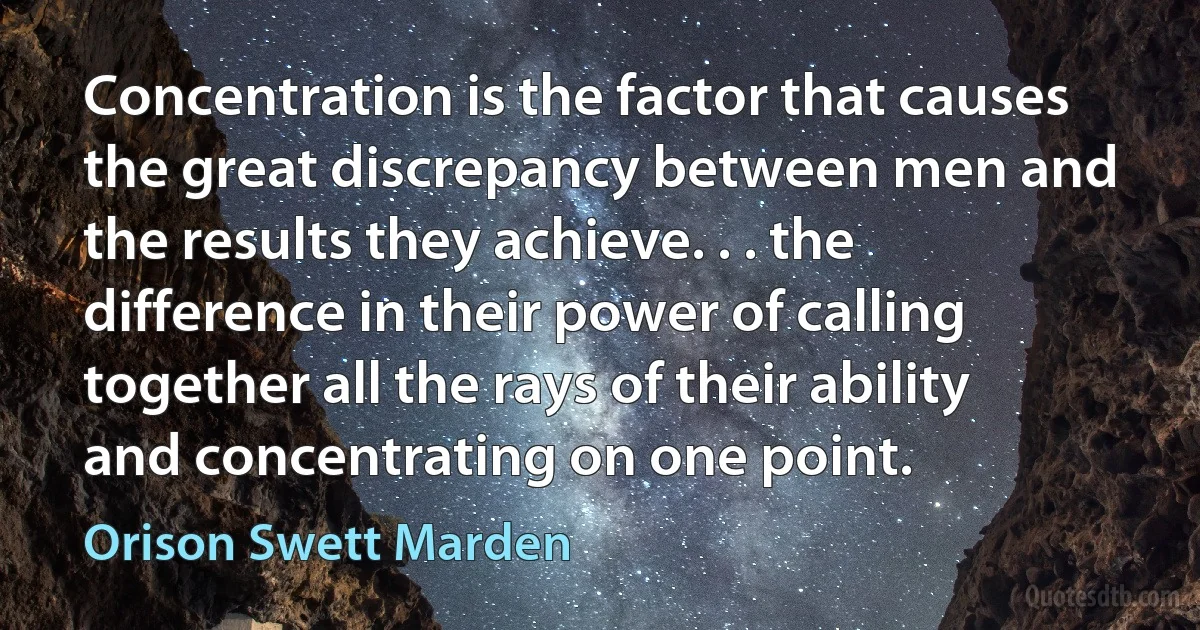 Concentration is the factor that causes the great discrepancy between men and the results they achieve. . . the difference in their power of calling together all the rays of their ability and concentrating on one point. (Orison Swett Marden)