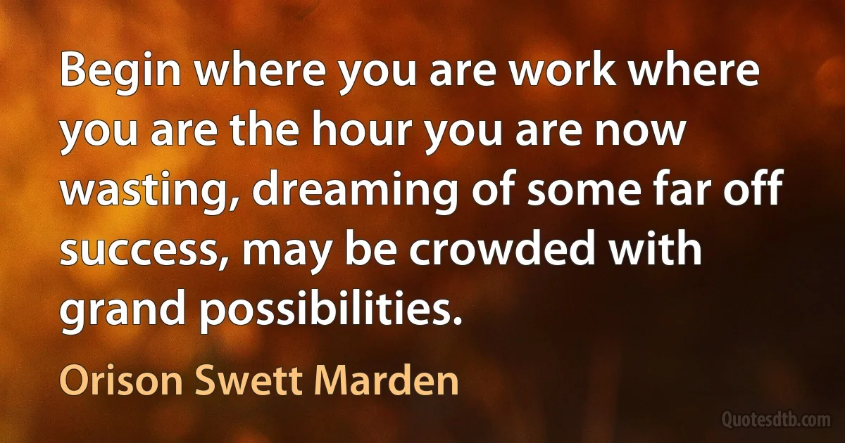 Begin where you are work where you are the hour you are now wasting, dreaming of some far off success, may be crowded with grand possibilities. (Orison Swett Marden)